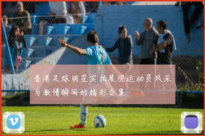 香港足球明星实拍展现运动员风采与激情瞬间的精彩合集