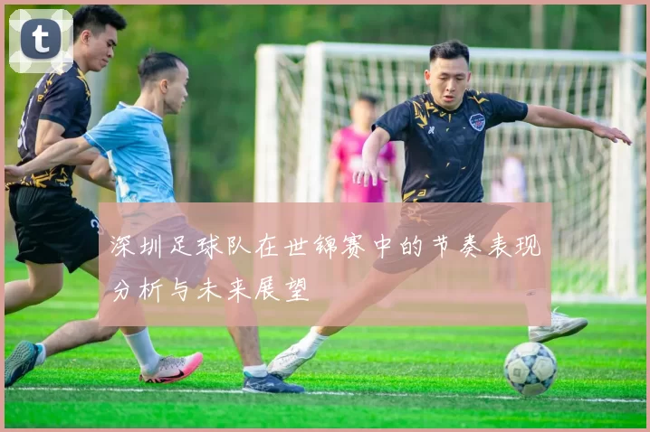 深圳足球队在世锦赛中的节奏表现分析与未来展望