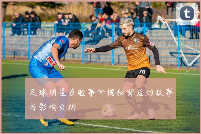 足球明星亲脸事件揭秘背后的故事与影响分析