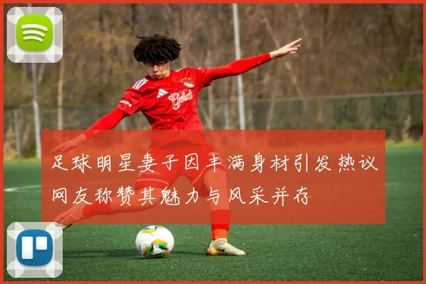 足球明星妻子因丰满身材引发热议网友称赞其魅力与风采并存