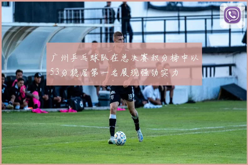 广州乒乓球队在总决赛积分榜中以53分稳居第一名展现强劲实力